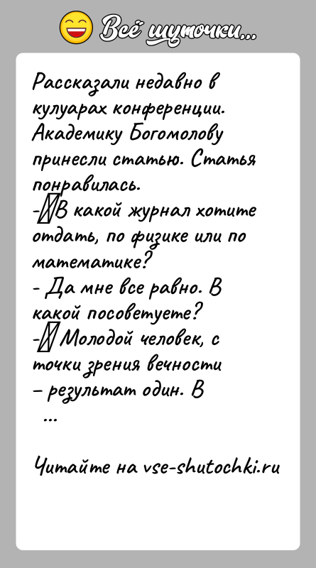 История: Рассказали недавно в кулуарах конференции.Академику Богомолову принесли статью. Статья понравилась.- В какой журнал хотите отдать, по физике или по математике?- Да