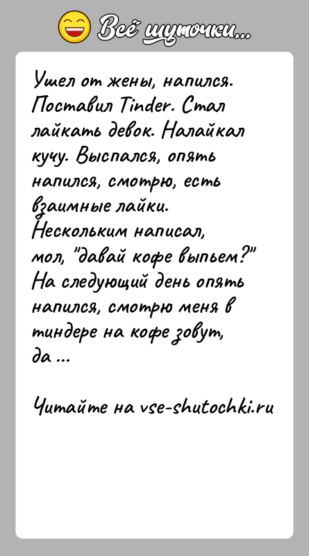 История: Ушел от жены, напился. Поставил Tinder. Стал лайкать девок. Налайкал кучу. Выспался, опять напился, смотрю, есть взаимные лайки. Нескольким написал,
