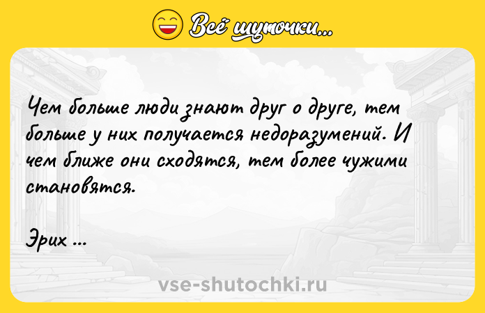 Цитата: Чем больше люди знают друг о друге, тем больше у них получается недоразумений. И чем ближе они сходятся, тем более чужими становятся.Эрих Мария Ремарк