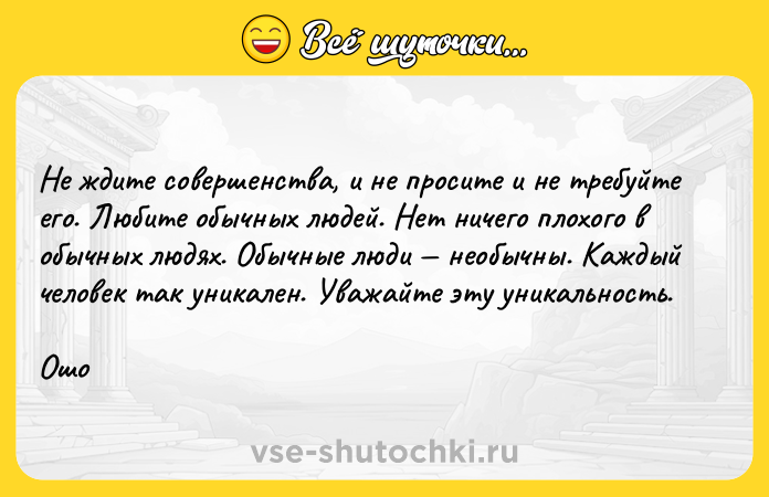 Цитата: Не ждите совершенства, и не просите и не требуйте его. Любите обычных людей. Нет ничего плохого в обычных людях. Обычные люди необычны. Каждый человек так уникален. Уважайте эту уникальность.Ошо