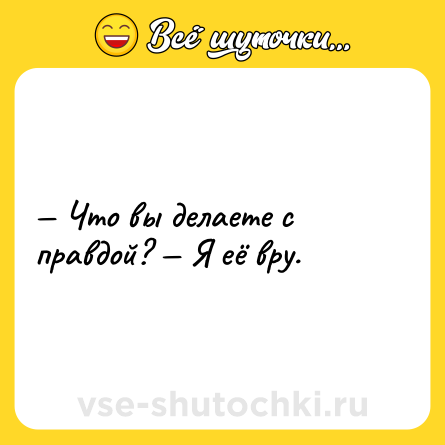 Шутка: — Что вы делаете с правдой? — Я её вру.