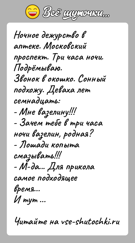 История: Ночное дежурство в аптеке. Московский проспект. Три часа ночи. Подрёмываю.Звонок в окошко. Сонный подхожу. Деваха лет семнадцать:- Мне вазелину!!!- Зачем