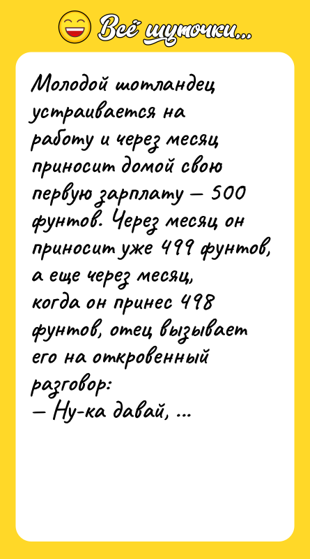 Шутка: Молодой шотландец устраивается на работу и через месяц приносит домой свою первую зарплату 500 фунтов. Через месяц он приносит уже 499 фунтов, а еще через месяц, когда он принес 498 фунтов, отец вызывает его на откровенный разговор: Ну-ка давай, признавайся, что это за шлюха, на которую ты тратишь деньги?