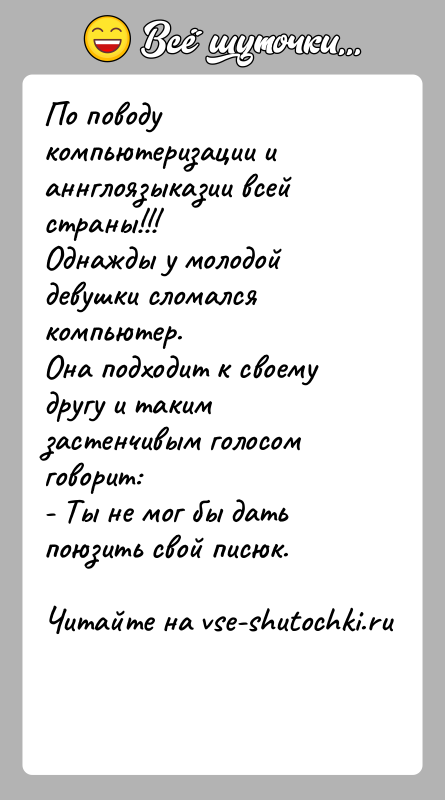 История: По поводу компьютеризации и аннглоязыказии всей страны!!!Однажды у молодой девушки сломался компьютер.Она подходит к своему другу и таким застенчивым голосом