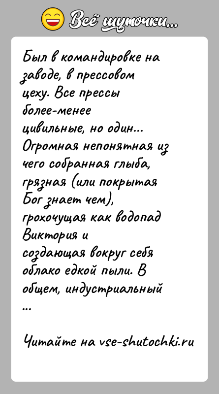 История: Был в командировке на заводе, в прессовом цеху. Все прессы более-менеецивильные, но один... Огромная непонятная из чего собранная глыба,грязная (или