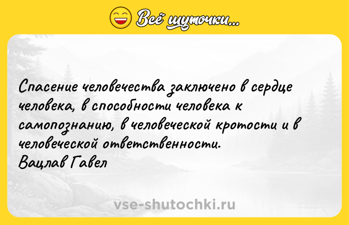 Цитата: Спасение человечества заключено в сердце человека, в способности человека к самопознанию, в человеческой кротости и в человеческой ответственности. Вацлав Гавел