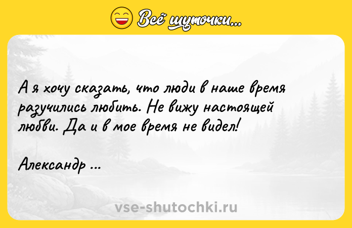 Цитата: А я хочу сказать, что люди в наше время разучились любить. Не вижу настоящей любви. Да и в мое время не видел!Александр Куприн Гранатовый браслет