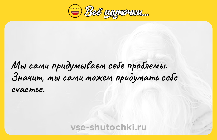 Цитата: Мы сами придумываем себе проблемы. Значит, мы сами можем придумать себе счастье.