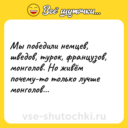 Шутка: Мы победили немцев, шведов, турок, французов, монголов. Но живём почему-то только лучше монголов…