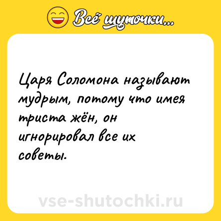 Шутка: Царя Соломона называют мудрым, потому что имея триста жён, он игнорировал все их советы.