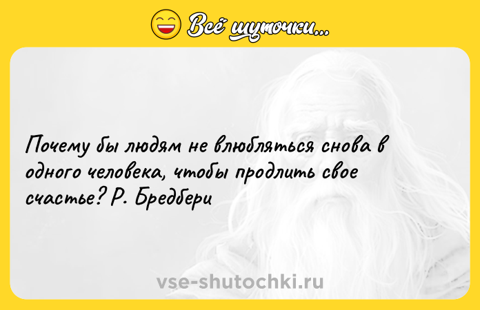 Цитата: Почему бы людям не влюбляться снова в одного человека, чтобы продлить свое счастье? Р. Бредбери