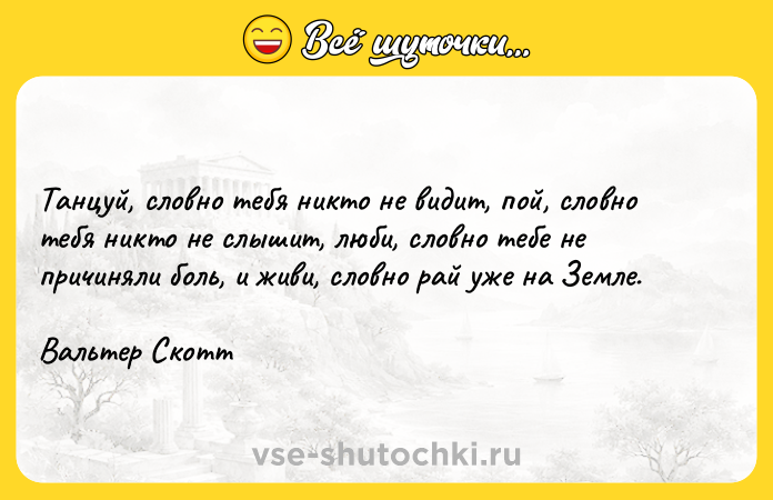 Цитата: Танцуй, словно тебя никто не видит, пой, словно тебя никто не слышит, люби, словно тебе не причиняли боль, и живи, словно рай уже на Земле. Вальтер Скотт