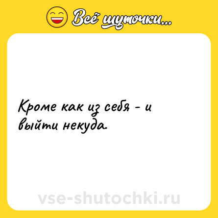 Шутка: Кроме как из себя - и выйти некуда.