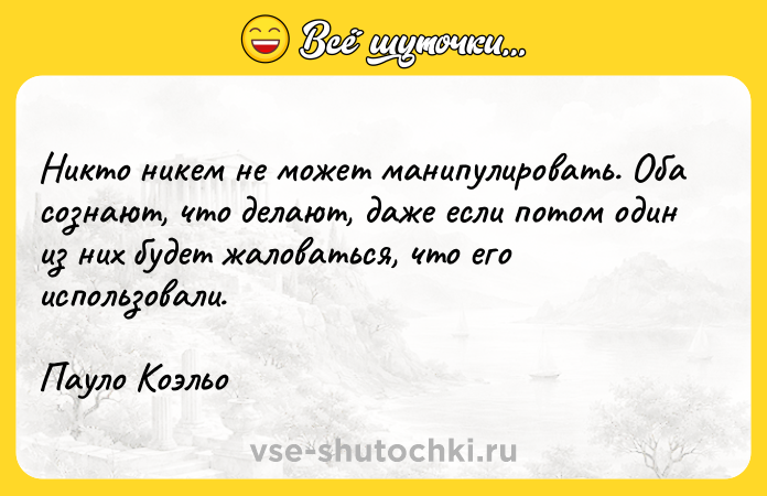 Цитата: Никто никем не может манипулировать. Оба сознают, что делают, даже если потом один из них будет жаловаться, что его использовали.Пауло Коэльо